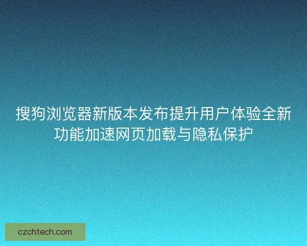 搜狗浏览器新版本发布提升用户体验全新功能加速网页加载与隐私保护