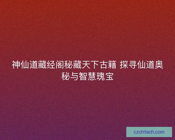 神仙道藏经阁秘藏天下古籍 探寻仙道奥秘与智慧瑰宝